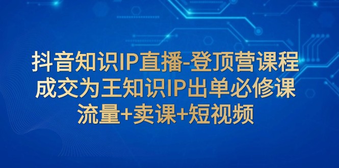 fy1879期-抖音知识IP直播-登顶营课程：成交为王知识IP出单必修课 流量+卖课+短视频(抖音知识IP直播-登顶营课程成交为王知识IP出单必修课详解)