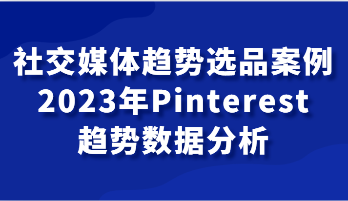 fy1880期-社交媒体趋势选品案例，2023年Pinterest趋势数据分析课(深入解析2023年Pinterest趋势，助力社交媒体营销)