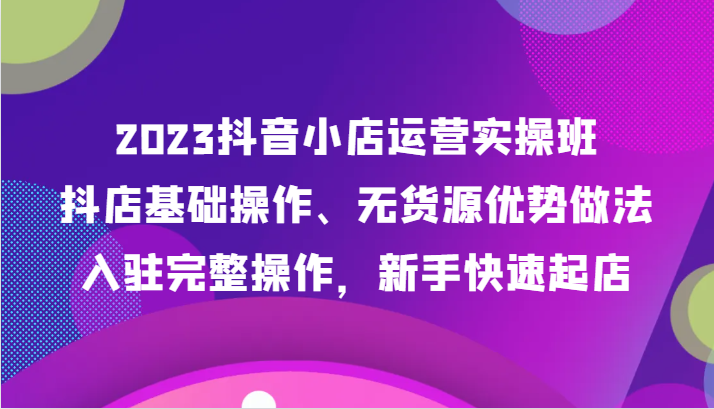 fy1923期-2023抖音小店运营实操班，抖店基础操作、无货源优势做法，入驻完整操作，新手快速起店(“全面掌握抖音小店运营秘诀从基础操作到爆单策略一站式学习”)