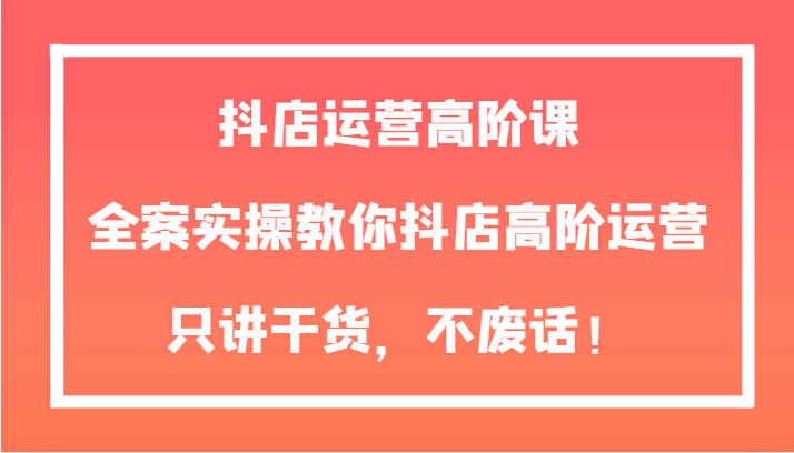 fy1982期-抖店运营高阶课，全案实操教你抖店高阶运营，只讲干货，不废话！(全面掌握抖店运营技巧，提升店铺业绩)