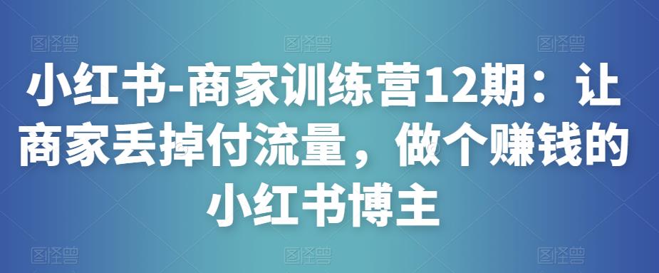 mp1254期-小红书-商家训练营12期：让商家丢掉付流量，做个赚钱的小红书博主(小红书商家训练营12期全方位提升商家运营能力，实现流量变现)