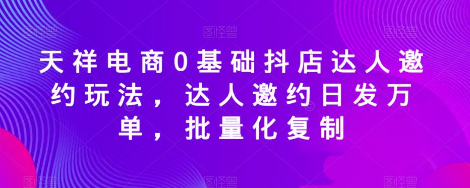 mp2324期-天祥电商0基础抖店达人邀约玩法，达人邀约日发万单，批量化复制(天祥电商抖店达人邀约玩法日发万单，批量化复制)