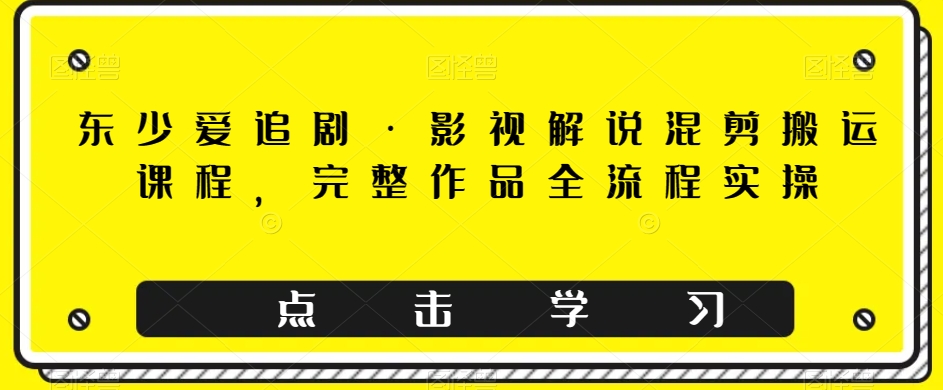 mp4586期-东少爱追剧·影视解说混剪搬运课程，完整作品全流程实操(全面掌握影视解说混剪搬运技巧，提升创作效率与质量)