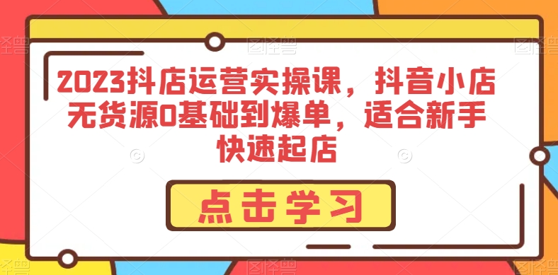 2023抖店运营实操课，抖音小店无货源0基础到爆单，适合新手快速起店_搜券军博客