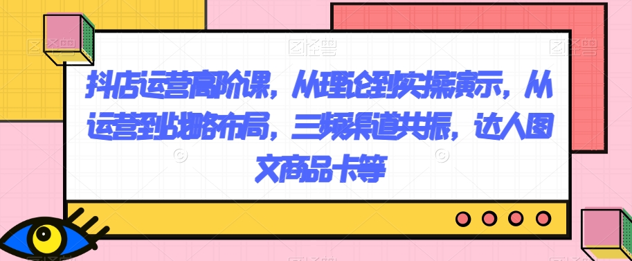 抖店运营高阶课，从理论到实操演示，从运营到战略布局，三频渠道共振，达人图文商品卡等_搜券军博客