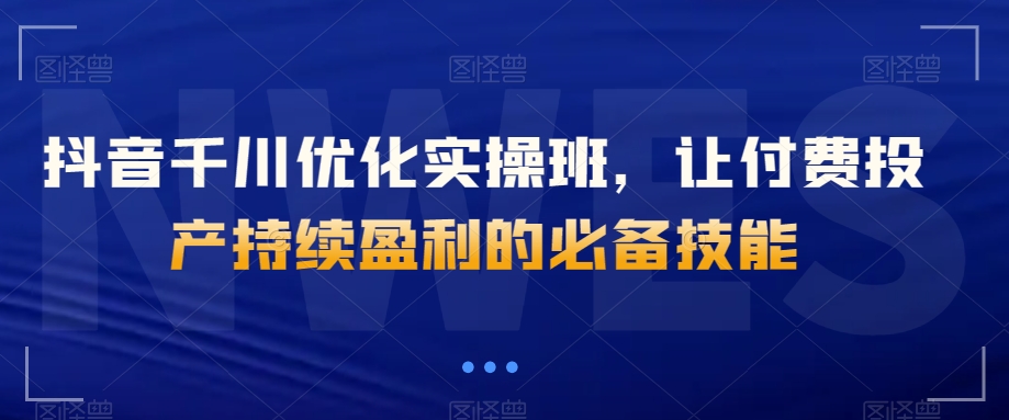 抖音千川优化实操班，让付费投产持续盈利的必备技能_搜券军博客