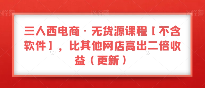 三人西电商·无货源课程【不含软件】，比其他网店高出二倍收益（更新）_搜券军博客