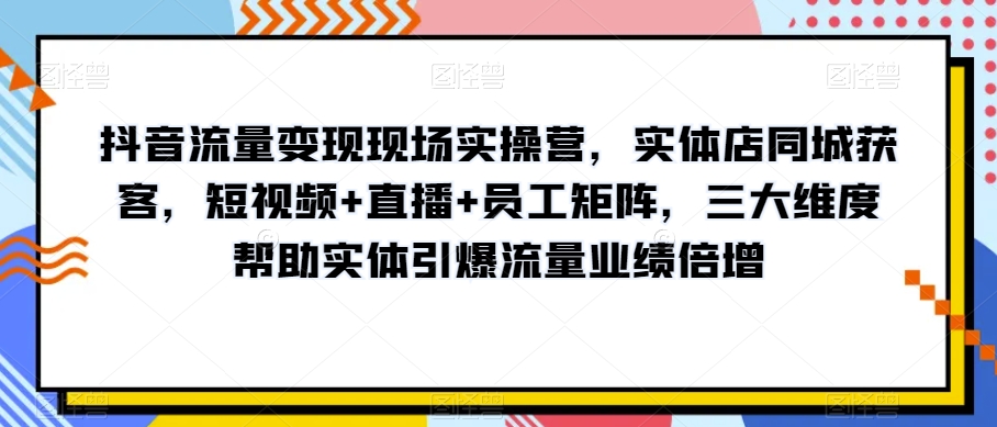 抖音流量变现现场实操营，实体店同城获客，短视频+直播+员工矩阵，三大维度帮助实体引爆流量业绩倍增_搜券军博客