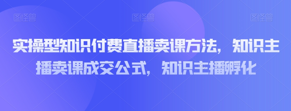 实操型知识付费直播卖课方法，知识主播卖课成交公式，知识主播孵化_搜券军博客