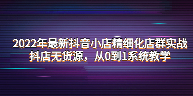 （4117期）2022年最新抖音小店精细化店群实战，抖店无货源，从0到1系统教学(全面掌握抖音小店运营技巧，实现从0到1的突破)