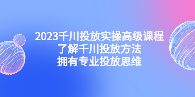 （4667期）2023千川投放实操高级课程：了解千川投放方法，拥有专业投放思维(掌握千川投放方法，成为专业投放高手)