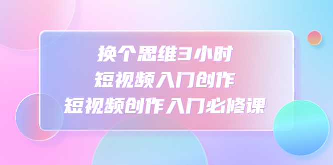 （4703期）换个思维3小时短视频入门创作，短视频创作入门必修课(掌握短视频创作技巧，提升视听表达力)