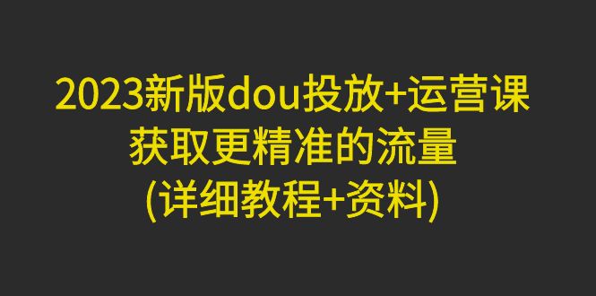 （4833期）2023新版dou投放+运营课：获取更精准的流量(详细教程+资料)无中创水印(全面掌握dou投放与运营技巧，助力精准流量获取)