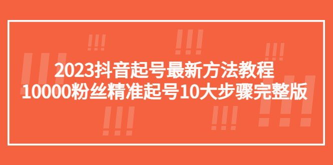 （5459期）2023抖音起号最新方法教程：10000粉丝精准起号10大步骤完整版(“2023抖音起号全攻略10大步骤助你精准起号并积累10000粉丝”)