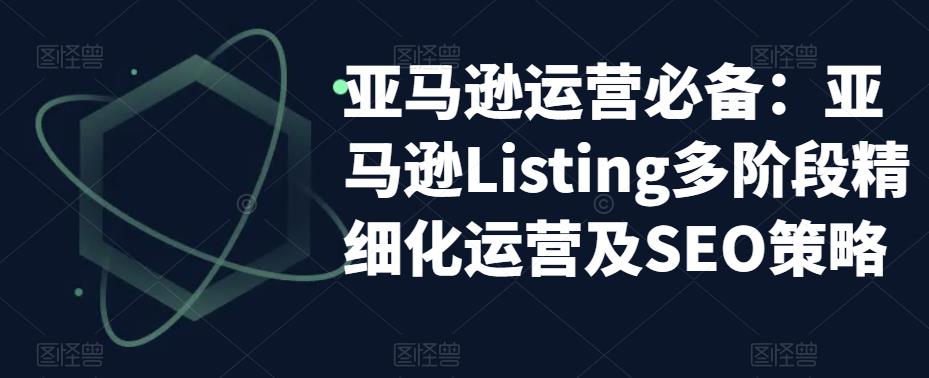 （5479期）亚马逊2023运营实操：亚马逊Listing多阶段/精细化运营及SEO策略(深度解析亚马逊Listing运营与SEO策略)