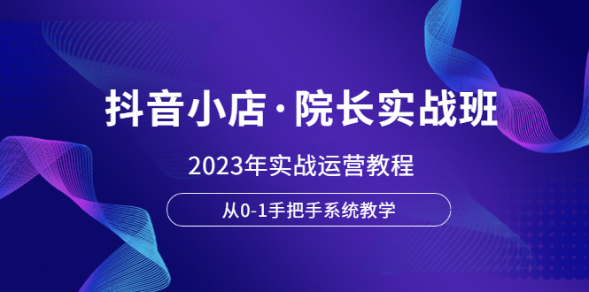 （6031期）抖音小店·院长实战班，2023年实战运营教程，从0-1手把手系统教学(“全面掌握抖音小店运营2023年实战教程详解”)