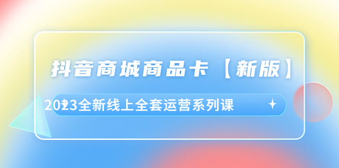 （6091期）抖音·商城商品卡【新版】，2023全新线上全套运营系列课(2023全新线上全套运营系列课解决商家痛点，助力抖音商城成功运营)