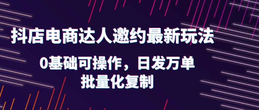 （6153期）抖店电商达人邀约最新玩法，0基础可操作，日发万单，批量化复制！(抖店电商达人邀约最新玩法详解)