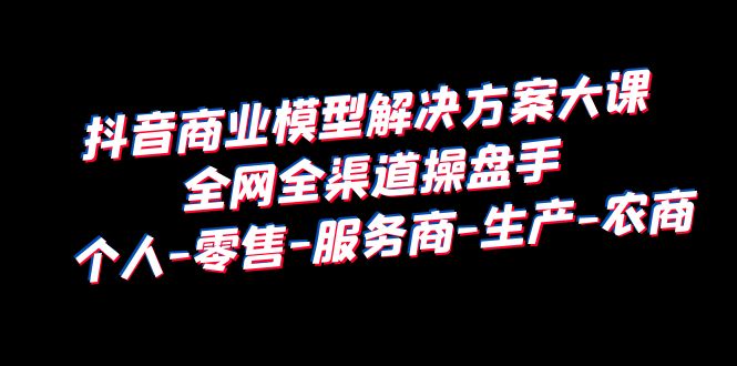 （6352期）抖音商业 模型解决方案大课 全网全渠道操盘手 个人-零售-服务商-生产-农商(全面解析抖音商业模型从底层逻辑到实战操作)