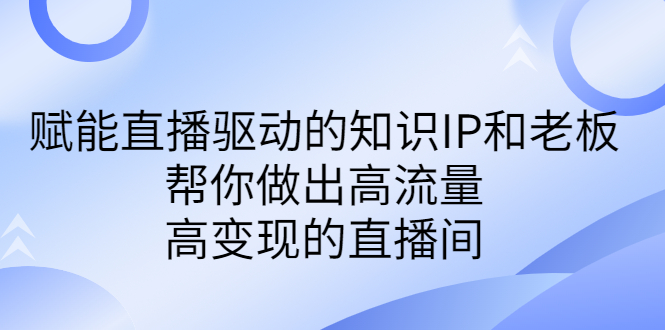 （6903期）某付费课-赋能直播驱动的知识IP和老板，帮你做出高流量、高变现的直播间(赋能直播驱动的知识IP和老板打造高流量、高变现的直播间)