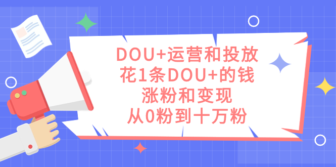 （7475期）DOU+运营和投放，花1条DOU+的钱，涨粉和变现，从0粉到十万粉(DOU+运营与投放策略低成本实现粉丝增长与变现)