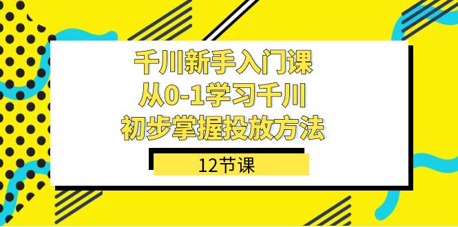 （7463期）千川-新手入门课，从0-1学习千川，初步掌握投放方法（12节课）(全面掌握千川投放方法，从新手到高手)