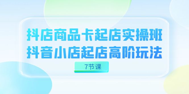 （7466期）抖店-商品卡起店实战班，抖音小店起店高阶玩法（7节课）(探索抖音小店起店高阶玩法，提升店铺业绩)