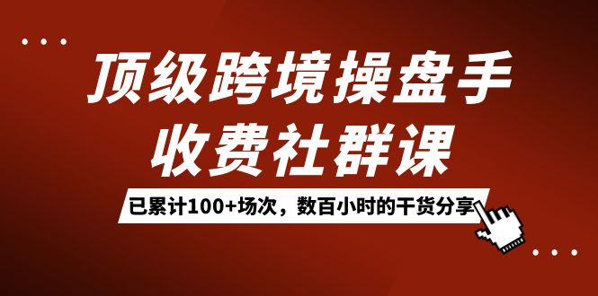 （7469期）顶级跨境操盘手收费社群课：已累计100+场次，数百小时的干货分享！(全面解析跨境电商运营策略顶级操盘手带你深度探索)