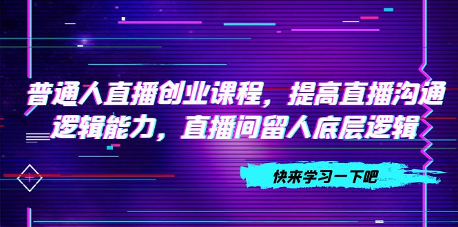 （7616期）普通人直播创业课程，提高直播沟通逻辑能力，直播间留人底层逻辑（10节）(普通人直播创业课程提升直播沟通与留人能力)