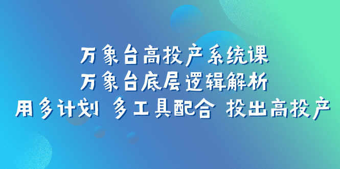 （7619期）万象台高投产系统课：万象台底层逻辑解析 用多计划 多工具配合 投出高投产(深度解析万象台高投产系统课掌握底层逻辑与多元策略)