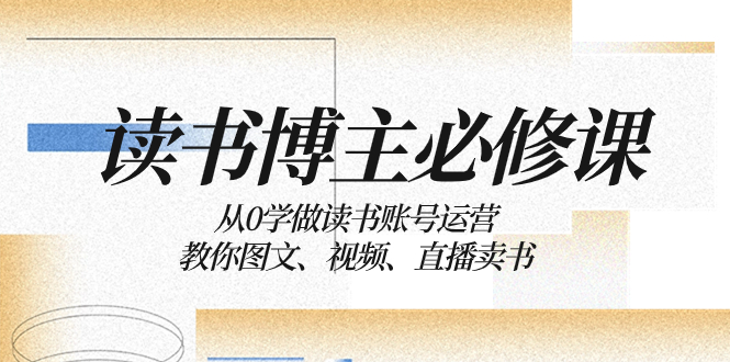 （8255期）读书 博主 必修课：从0学做读书账号运营：教你图文、视频、直播卖书(从零到一，手把手教你打造成功的读书账号)