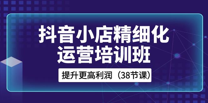 fy2244期-抖音小店精细化运营培训班，提升更高利润（38节课）