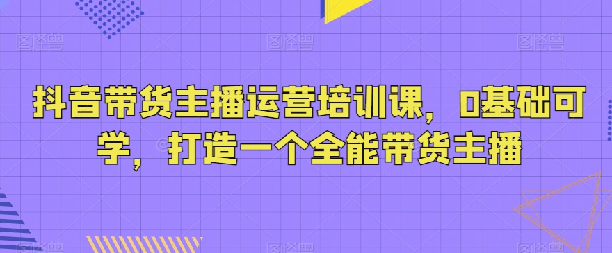 mp5825期-抖音带货主播运营培训课，0基础可学，打造一个全能带货主播