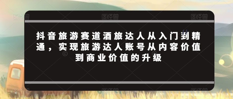 mp6267期-抖音旅游赛道酒旅达人从入门到精通，实现旅游达人账号从内容价值到商业价值的升级