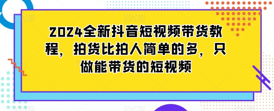 mp6441期-2024全新抖音短视频带货教程，拍货比拍人简单的多，只做能带货的短视频