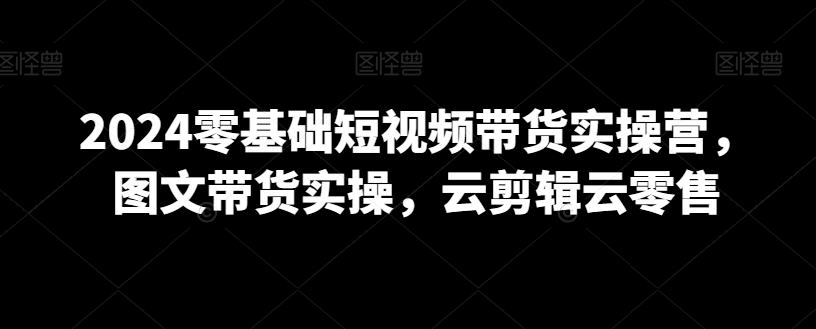 mp6538期-2024零基础短视频带货实操营，图文带货实操，云剪辑云零售