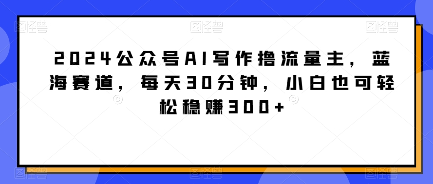 mp6600期-2024公众号AI写作撸流量主，蓝海赛道，每天30分钟，小白也可轻松稳赚300+