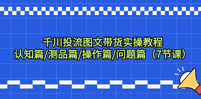 （9225期）千川投流图文带货实操教程：认知篇/测品篇/操作篇/问题篇（7节课）