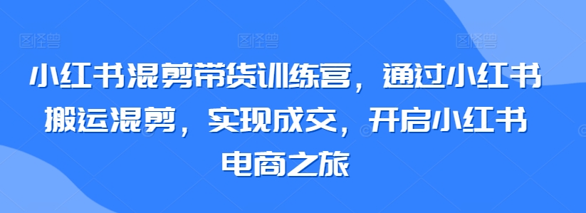 mp6855期-小红书混剪带货训练营，通过小红书搬运混剪，实现成交，开启小红书电商之旅