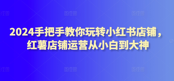 mp7064期-2024手把手教你玩转小红书店铺，红薯店铺运营从小白到大神