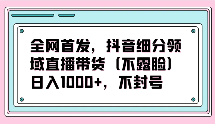 fy3100期-全网首发，抖音细分领域直播带货（不露脸）项目，日入1000+，不封号