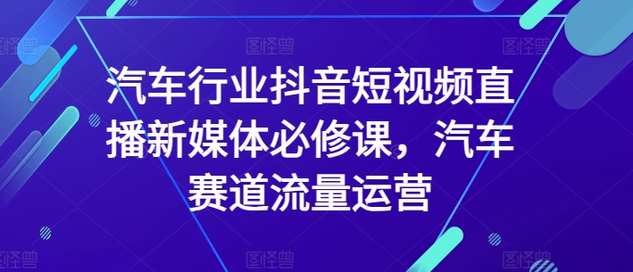 mp7108期-汽车行业抖音短视频直播新媒体必修课，汽车赛道流量运营