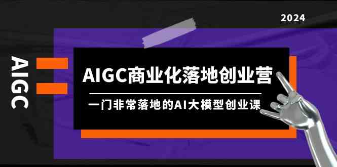 fy3119期-AIGC商业化落地创业营，一门非常落地的AI大模型创业课（61节课+资料）