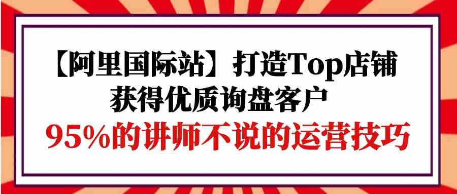 fy3614期-【阿里国际站】打造Top店铺-获得优质询盘客户，95%的讲师不说的运营技巧