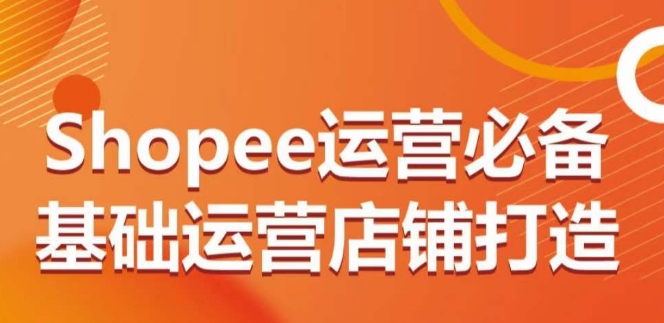 mp7668期-Shopee运营必备基础运营店铺打造，多层次的教你从0-1运营店铺