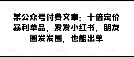 mp7747期-某公众号付费文章：十倍定价暴利单品，发发小红书，朋友圈发发圈，也能出单