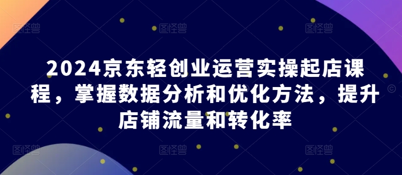 mp7849期-2024京东轻创业运营实操起店课程，掌握数据分析和优化方法，提升店铺流量和转化率