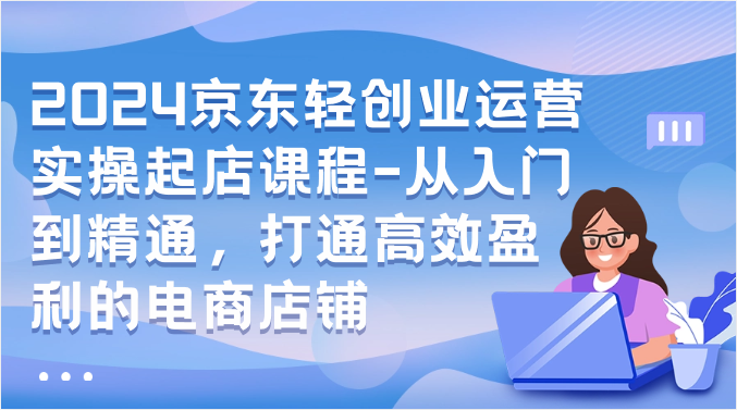 fy3800期-2024京东轻创业运营实操起店课程-从入门到精通，打通高效盈利的电商店铺