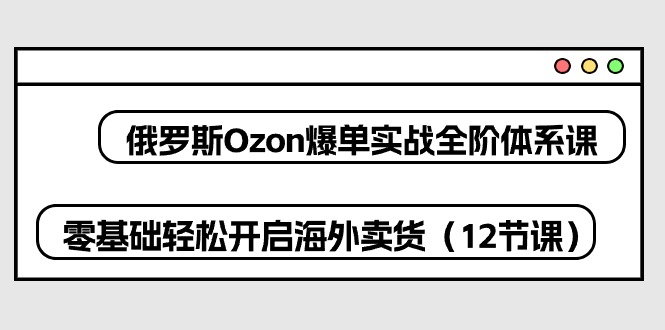 fy3947期-俄罗斯Ozon爆单实战全阶体系课，零基础轻松开启海外卖货（12节课）