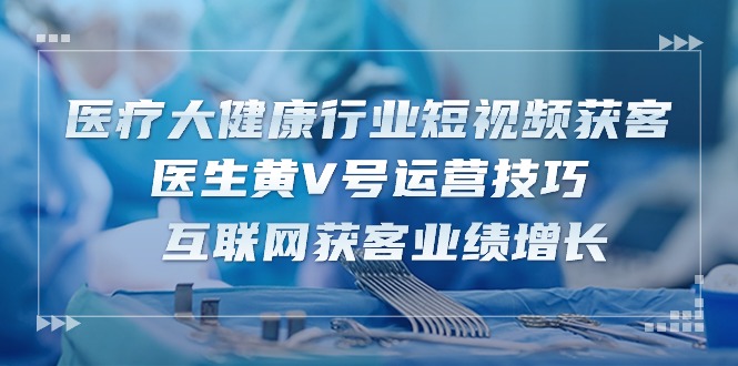 fy3956期-医疗大健康行业短视频获客：医生黄V号运营技巧 互联网获客业绩增长（15节）